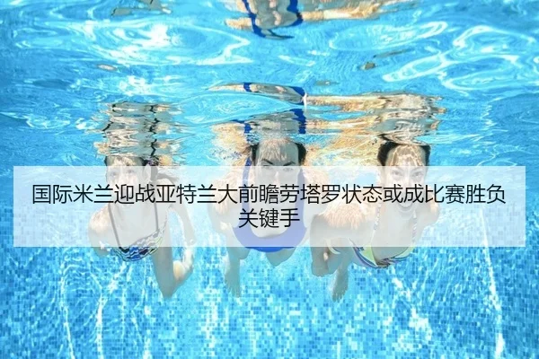 国际米兰迎战亚特兰大前瞻劳塔罗状态或成比赛胜负关键手