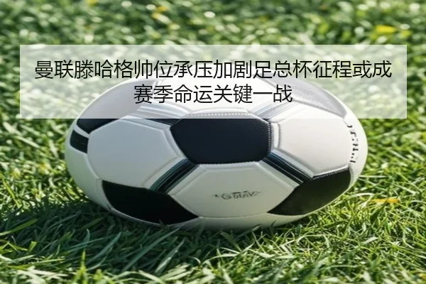 曼联滕哈格帅位承压加剧足总杯征程或成赛季命运关键一战