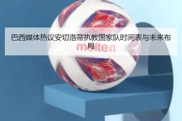 巴西媒体热议安切洛蒂执教国家队时间表与未来布局