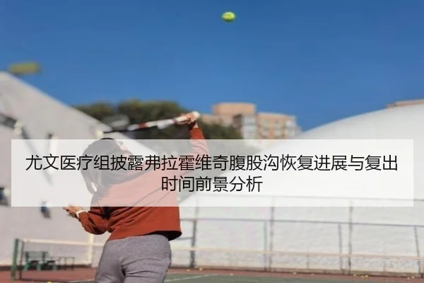 尤文医疗组披露弗拉霍维奇腹股沟恢复进展与复出时间前景分析